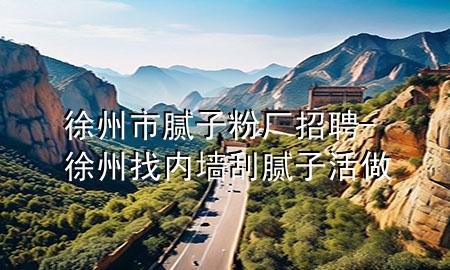 徐州市腻子粉厂招聘-徐州找内墙刮腻子活做