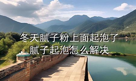 冬天腻子粉上面起泡了，腻子起泡怎么解决