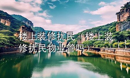 楼上装修扰民（楼上装修扰民物业管吗）