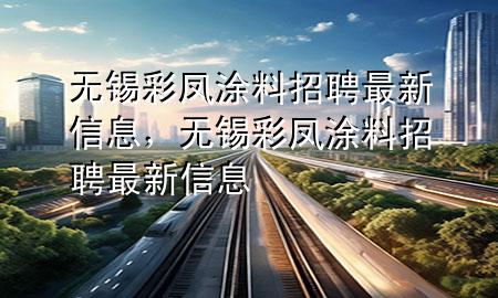 无锡彩凤涂料招聘最新信息，无锡彩凤涂料招聘最新信息