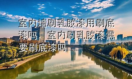 室内墙刷乳胶漆用刷底漆吗，室内刷乳胶漆需要刷底漆吗