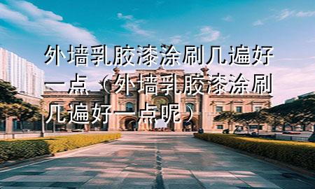 外墙乳胶漆涂刷几遍好一点（外墙乳胶漆涂刷几遍好一点呢）
