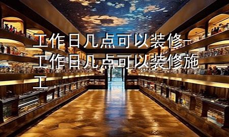 工作日几点可以装修-工作日几点可以装修施工