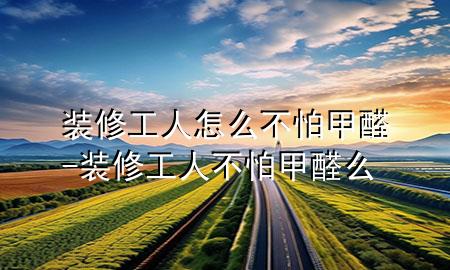 装修工人怎么不怕甲醛-装修工人不怕甲醛么