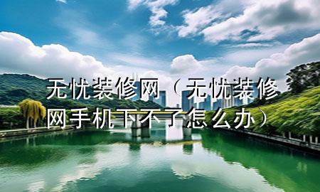 无忧装修网（无忧装修网手机下不了怎么办）