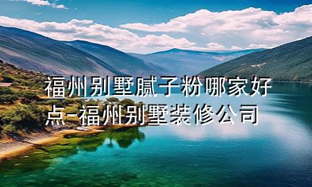 福州别墅腻子粉哪家好点-福州别墅装修公司