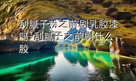 刮腻子粉之前刷乳胶漆吗-刮腻子之前刷什么胶