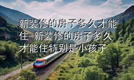 新装修的房子多久才能住-新装修的房子多久才能住特别是小孩子
