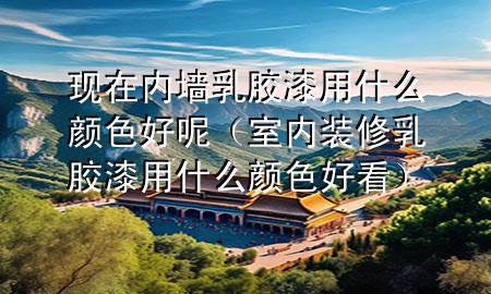 现在内墙乳胶漆用什么颜色好呢（室内装修乳胶漆用什么颜色好看）