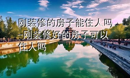 刚装修的房子能住人吗-刚装修好的房子可以住人吗