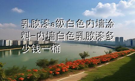 乳胶漆a级白色内墙涂料-内墙白色乳胶漆多少钱一桶