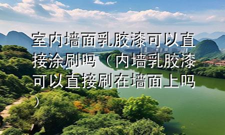 室内墙面乳胶漆可以直接涂刷吗（内墙乳胶漆可以直接刷在墙面上吗）