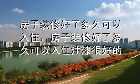 房子装修好了多久可以入住，房子装修好了多久可以入住油漆很好的
