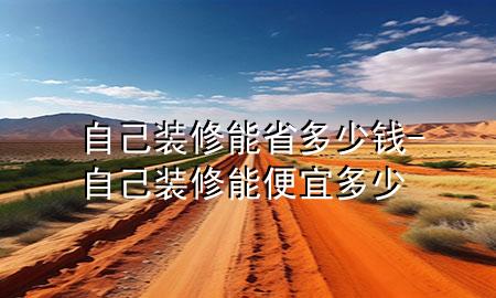 自己装修能省多少钱-自己装修能便宜多少