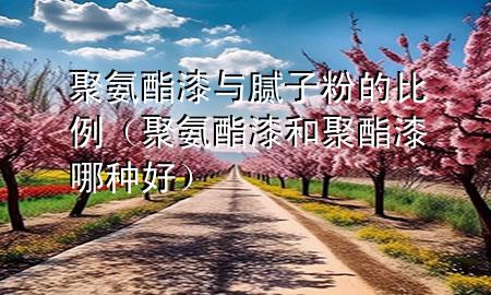 聚氨酯漆与腻子粉的比例（聚氨酯漆和聚酯漆哪种好）