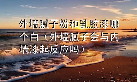外墙腻子粉和乳胶漆哪个白（外墙腻子会与内墙漆起反应吗）