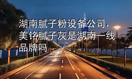 湖南腻子粉设备公司，美铭腻子灰是湖南一线品牌吗