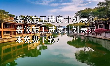 装修施工进度计划表（装修施工进度计划表范本免费下载）