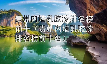 贵州内墙乳胶漆排名榜前十（贵州内墙乳胶漆排名榜前十名）