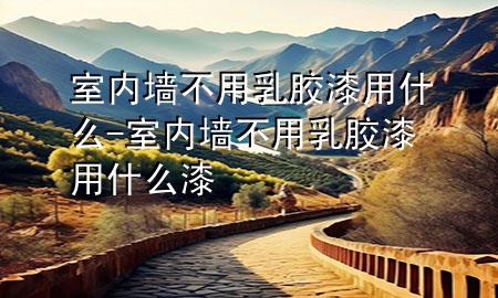 室内墙不用乳胶漆用什么-室内墙不用乳胶漆用什么漆