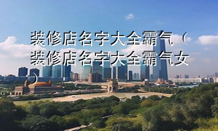 装修店名字大全霸气（装修店名字大全霸气女）