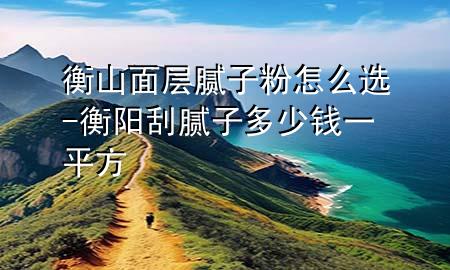 衡山面层腻子粉怎么选-衡阳刮腻子多少钱一平方