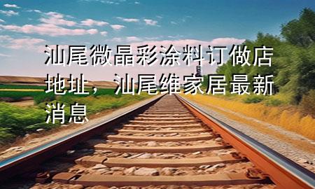 汕尾微晶彩涂料订做店地址，汕尾维家居最新消息