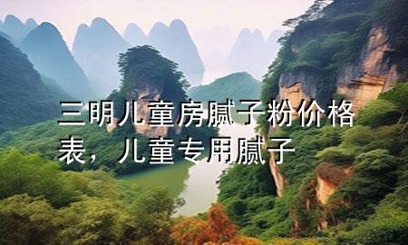 三明儿童房腻子粉价格表，儿童专用腻子
