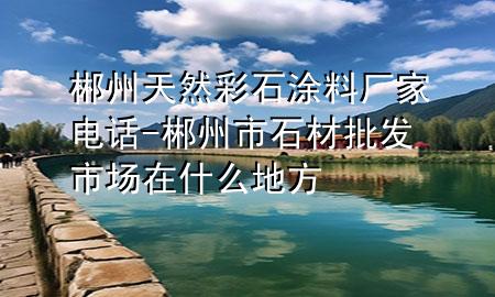 郴州天然彩石涂料厂家电话-郴州市石材批发市场在什么地方