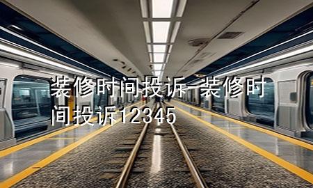 装修时间投诉-装修时间投诉12345