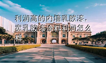利润高的内墙乳胶漆，卖乳胶漆涂料利润怎么样