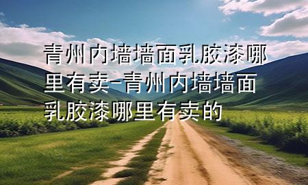 青州内墙墙面乳胶漆哪里有卖-青州内墙墙面乳胶漆哪里有卖的