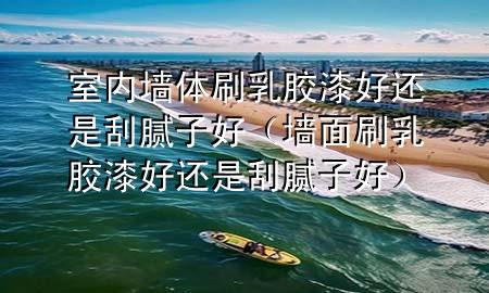 室内墙体刷乳胶漆好还是刮腻子好（墙面刷乳胶漆好还是刮腻子好）