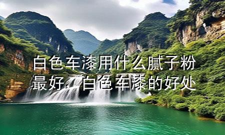 白色车漆用什么腻子粉最好，白色车漆的好处