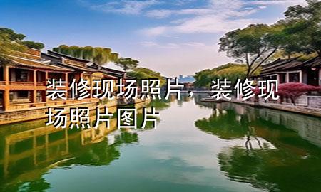 装修现场照片，装修现场照片图片