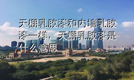 天棚乳胶漆和内墙乳胶漆一样，天棚乳胶漆是什么意思
