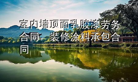 室内墙顶面乳胶漆劳务合同，装修涂料承包合同