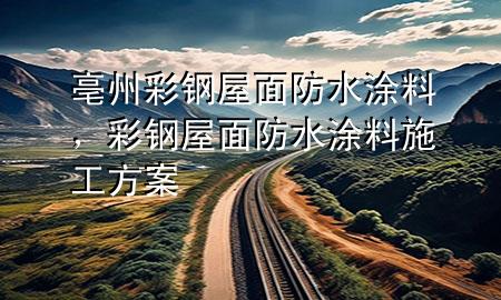 亳州彩钢屋面防水涂料，彩钢屋面防水涂料施工方案