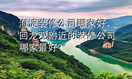 海淀装修公司哪家好，回龙观附近的装修公司哪家最好?
