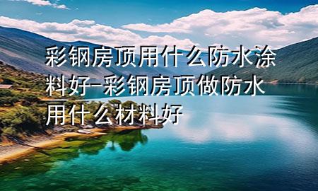 彩钢房顶用什么防水涂料好-彩钢房顶做防水用什么材料好