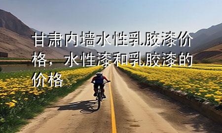 甘肃内墙水性乳胶漆价格，水性漆和乳胶漆的价格