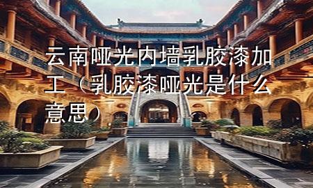 云南哑光内墙乳胶漆加工（乳胶漆哑光是什么意思）
