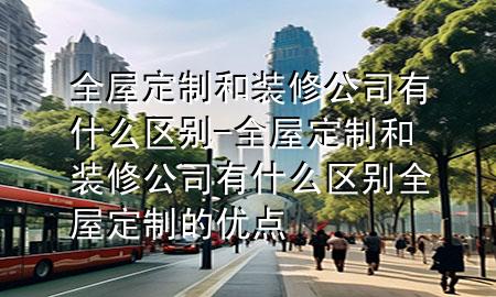 全屋定制和装修公司有什么区别-全屋定制和装修公司有什么区别 全屋定制的优点