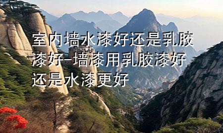 室内墙水漆好还是乳胶漆好-墙漆用乳胶漆好还是水漆更好