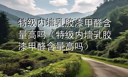 特级内墙乳胶漆甲醛含量高吗（特级内墙乳胶漆甲醛含量高吗）
