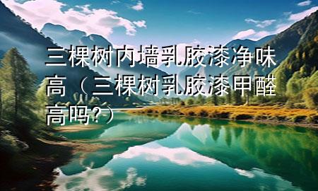 三棵树内墙乳胶漆净味高（三棵树乳胶漆甲醛高吗?）