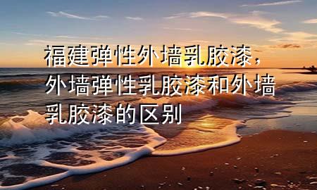 福建弹性外墙乳胶漆，外墙弹性乳胶漆和外墙乳胶漆的区别