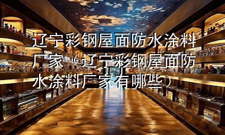 辽宁彩钢屋面防水涂料厂家（辽宁彩钢屋面防水涂料厂家有哪些）