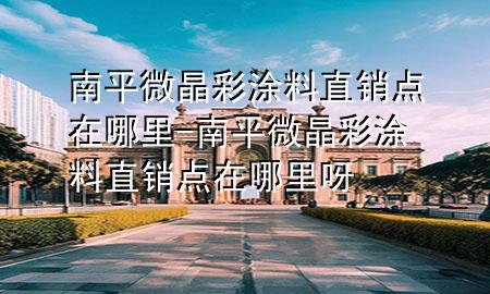 南平微晶彩涂料直销点在哪里-南平微晶彩涂料直销点在哪里呀