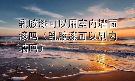 乳胶漆可以用室内墙面漆吗（乳胶漆可以刷内墙吗）
